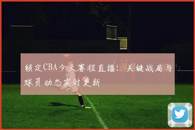 锁定CBA今天赛程直播：关键战局与球员动态实时更新