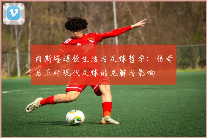 内斯塔退役生活与足球哲学：传奇后卫对现代足球的见解与影响