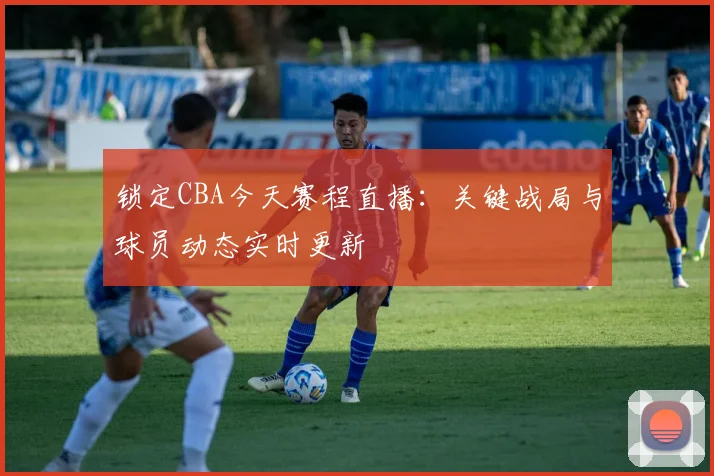 锁定CBA今天赛程直播：关键战局与球员动态实时更新