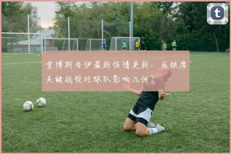 索博斯洛伊最新伤情更新，或缺席关键战役对球队影响几何？