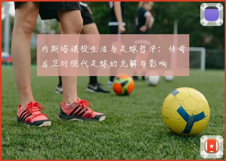 内斯塔退役生活与足球哲学：传奇后卫对现代足球的见解与影响