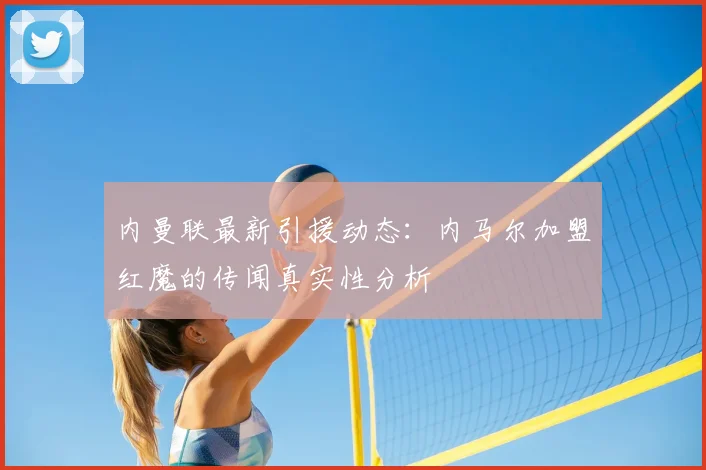 内曼联最新引援动态：内马尔加盟红魔的传闻真实性分析