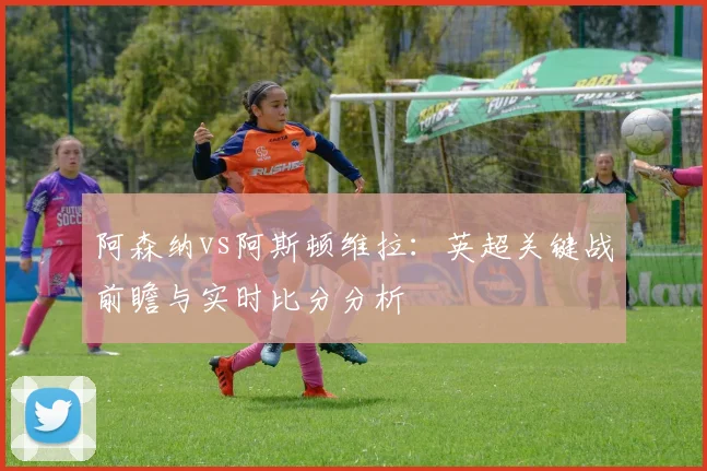阿森纳vs阿斯顿维拉：英超关键战前瞻与实时比分分析